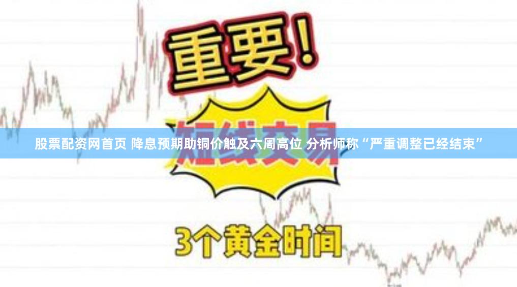 股票配资网首页 降息预期助铜价触及六周高位 分析师称“严重调整已经结束”