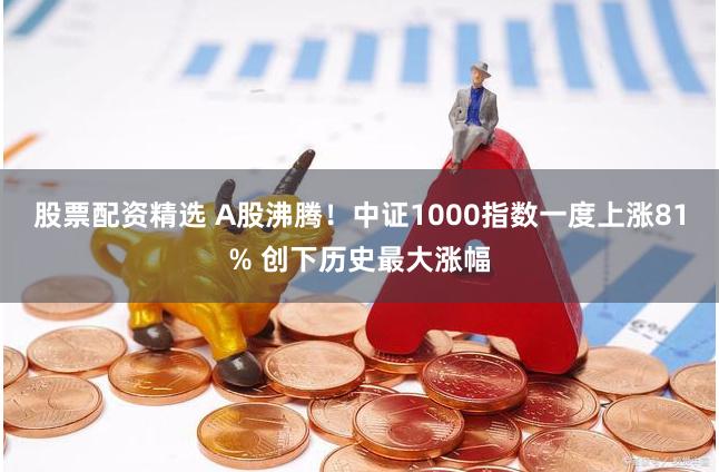 股票配资精选 A股沸腾！中证1000指数一度上涨81% 创下历史最大涨幅