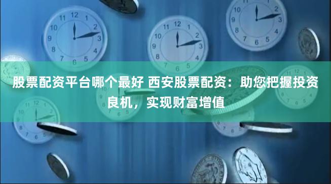 股票配资平台哪个最好 西安股票配资：助您把握投资良机，实现财富增值