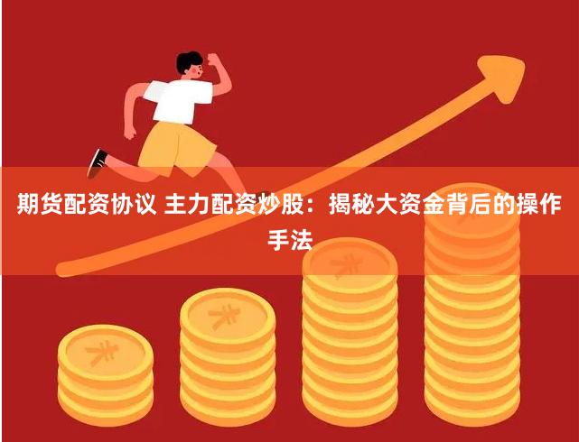 期货配资协议 主力配资炒股：揭秘大资金背后的操作手法