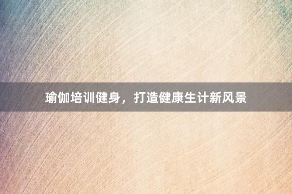 瑜伽培训健身，打造健康生计新风景