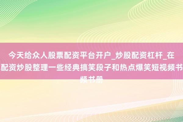 今天给众人股票配资平台开户_炒股配资杠杆_在线配资炒股整理一些经典搞笑段子和热点爆笑短视频书册